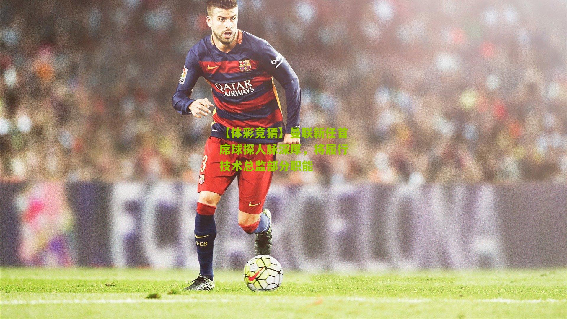 曼联新任首席球探人脉深厚，将履行技术总监部分职能